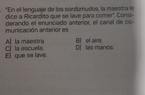 "En el lenguaje de los sordomudos, la maestra le
dice a Ricardito que se lave para comer". Consi-
derando el enunciado anterior, el canal de co-
municación anterior es
A) la maestra. B) el aire.
C) la escuela. D) las manos.
E) que se lave.