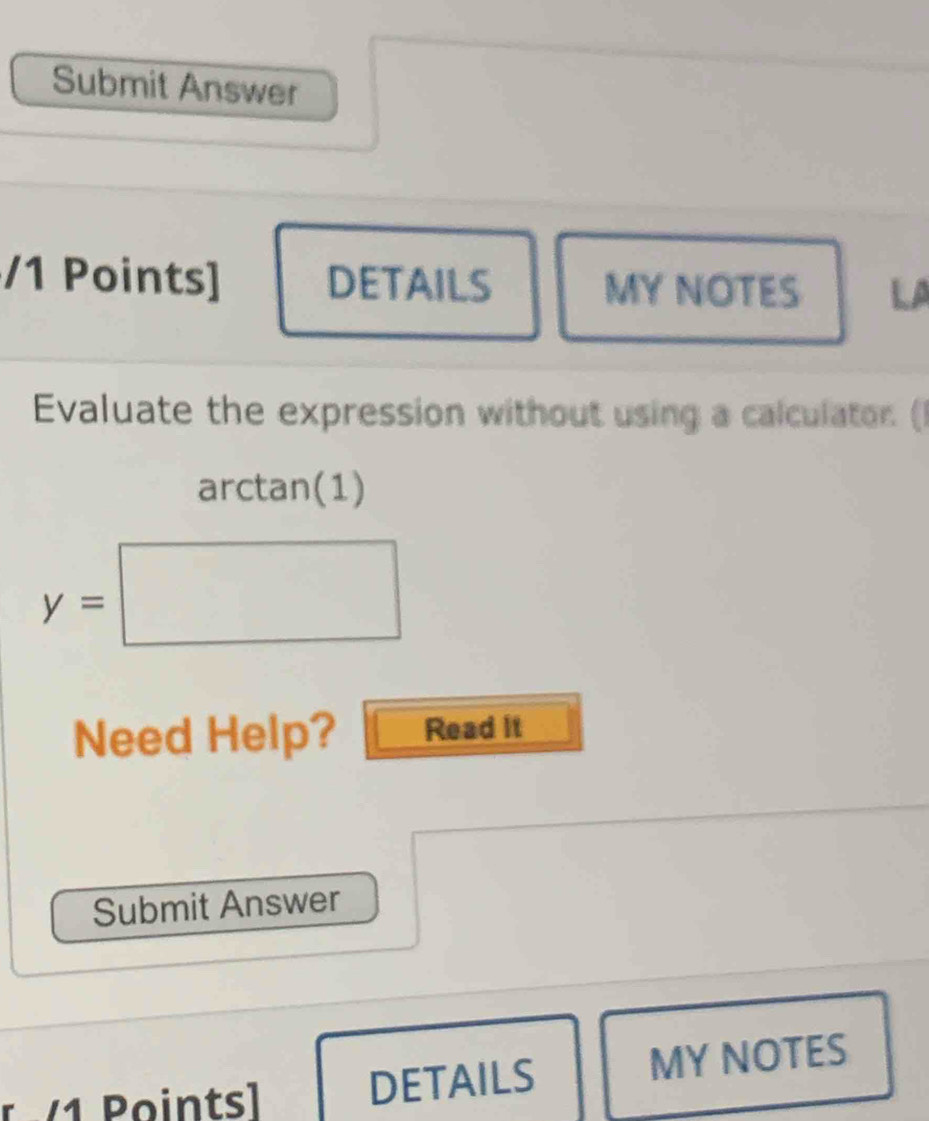 Submit Answer 
/1 Points] DETAILS MY NOTES LA 
Evaluate the expression without using a calculator. ( 
arctan(1)
y=□
Need Help? Read it 
Submit Answer 
r 1 Pointsl DETAILS MY NOTES