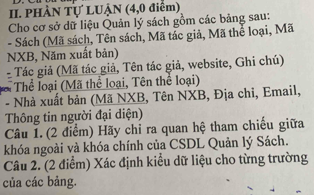 PHÀN Tự LUẠN (4,0 điểm) 
Cho cơ sở dữ liệu Quản lý sách gồm các bảng sau: 
- Sách (Mã sách, Tên sách, Mã tác giả, Mã thể loại, Mã 
NXB, Năm xuất bản) 
Tác giả (Mã tác giả, Tên tác giả, website, Ghi chú) 
Thể loại (Mã thể loại, Tên thể loại) 
- Nhà xuất bản (Mã NXB, Tên NXB, Địa chi, Email, 
Thông tin người đại diện) 
Câu 1. (2 điểm) Hãy chỉ ra quan hệ tham chiếu giữa 
khóa ngoài và khóa chính của CSDL Quản lý Sách. 
Câu 2. (2 điểm) Xác định kiểu dữ liệu cho từng trường 
của các bảng.