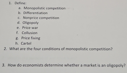 Define: 
a. Monopolistic competition 
b. Differentiation 
c. Nonprice competition 
d. Oligopoly 
e. Price war 
f. Collusion 
g. Price fixing 
h. Cartel 
2. What are the four conditions of monopolistic competition? 
3. How do economists determine whether a market is an oligopoly?