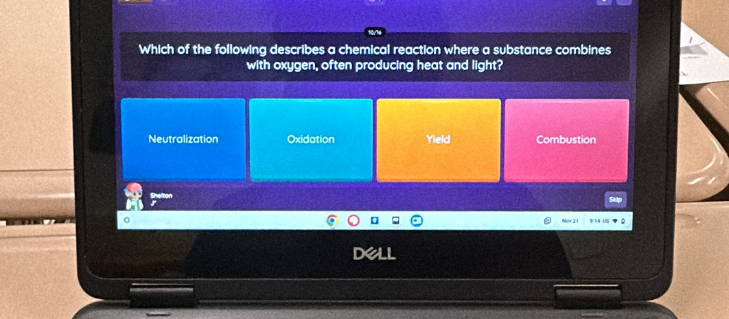 Which of the following describes a chemical reaction where a substance combines
with oxygen, often producing heat and light?
Neutralization Oxidation Yield Combustion
Nay 21 9:14 US