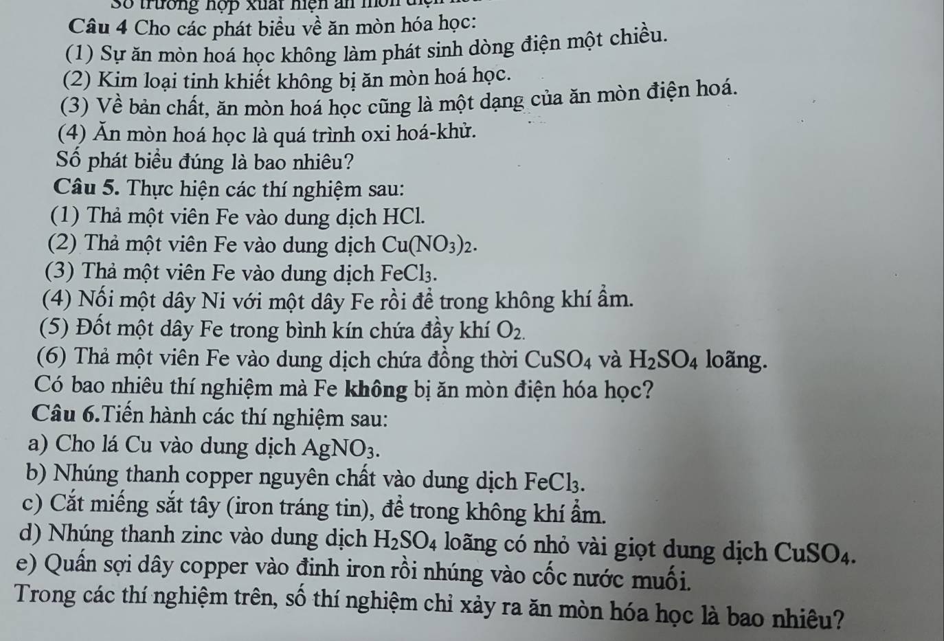 Số trường hợp xuất hện an môn
Câu 4 Cho các phát biểu về ăn mòn hóa học:
(1) Sự ăn mòn hoá học không làm phát sinh dòng điện một chiều.
(2) Kim loại tinh khiết không bị ăn mòn hoá học.
(3) Về bản chất, ăn mòn hoá học cũng là một dạng của ăn mòn điện hoá.
(4) Ăn mòn hoá học là quá trình oxi hoá-khử.
Số phát biểu đúng là bao nhiêu?
Câu 5. Thực hiện các thí nghiệm sau:
(1) Thả một viên Fe vào dung dịch HCl.
(2) Thả một viên Fe vào dung dịch Cu(NO_3)_2.
(3) Thả một viên Fe vào dung dịch FeCl₃.
(4) Nối một dây Ni với một dây Fe rồi để trong không khí ẩm.
(5) Đốt một dây Fe trong bình kín chứa đầy khí O_2.
(6) Thả một viên Fe vào dung dịch chứa đồng thời CuSO_4 và H_2SO_4 loãng.
Có bao nhiêu thí nghiệm mà Fe không bị ăn mòn điện hóa học?
Câu 6.Tiến hành các thí nghiệm sau:
a) Cho lá Cu vào dung dịch AgNO_3.
b) Nhúng thanh copper nguyên chất vào dung dịch FeC I:
c) Cắt miếng sắt tây (iron tráng tin), để trong không khí ẩm.
d) Nhúng thanh zinc vào dung dịch H_2SO_4 loãng có nhỏ vài giọt dung dịch CuSO_4.
e) Quần sợi dây copper vào đinh iron rồi nhúng vào cốc nước muối.
Trong các thí nghiệm trên, số thí nghiệm chỉ xảy ra ăn mòn hóa học là bao nhiêu?