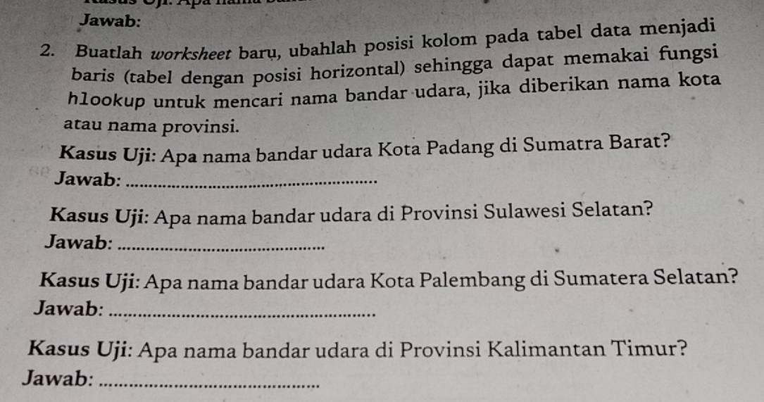 Jawab: 
2. Buatlah worksheet baru, ubahlah posisi kolom pada tabel data menjadi 
baris (tabel dengan posisi horizontal) sehingga dapat memakai fungsi 
hlookup untuk mencari nama bandar udara, jika diberikan nama kota 
atau nama provinsi. 
Kasus Uji: Apa nama bandar udara Kota Padang di Sumatra Barat? 
Jawab:_ 
Kasus Uji: Apa nama bandar udara di Provinsi Sulawesi Selatan? 
Jawab:_ 
Kasus Uji: Apa nama bandar udara Kota Palembang di Sumatera Selatan? 
Jawab:_ 
Kasus Uji: Apa nama bandar udara di Provinsi Kalimantan Timur? 
Jawab:_