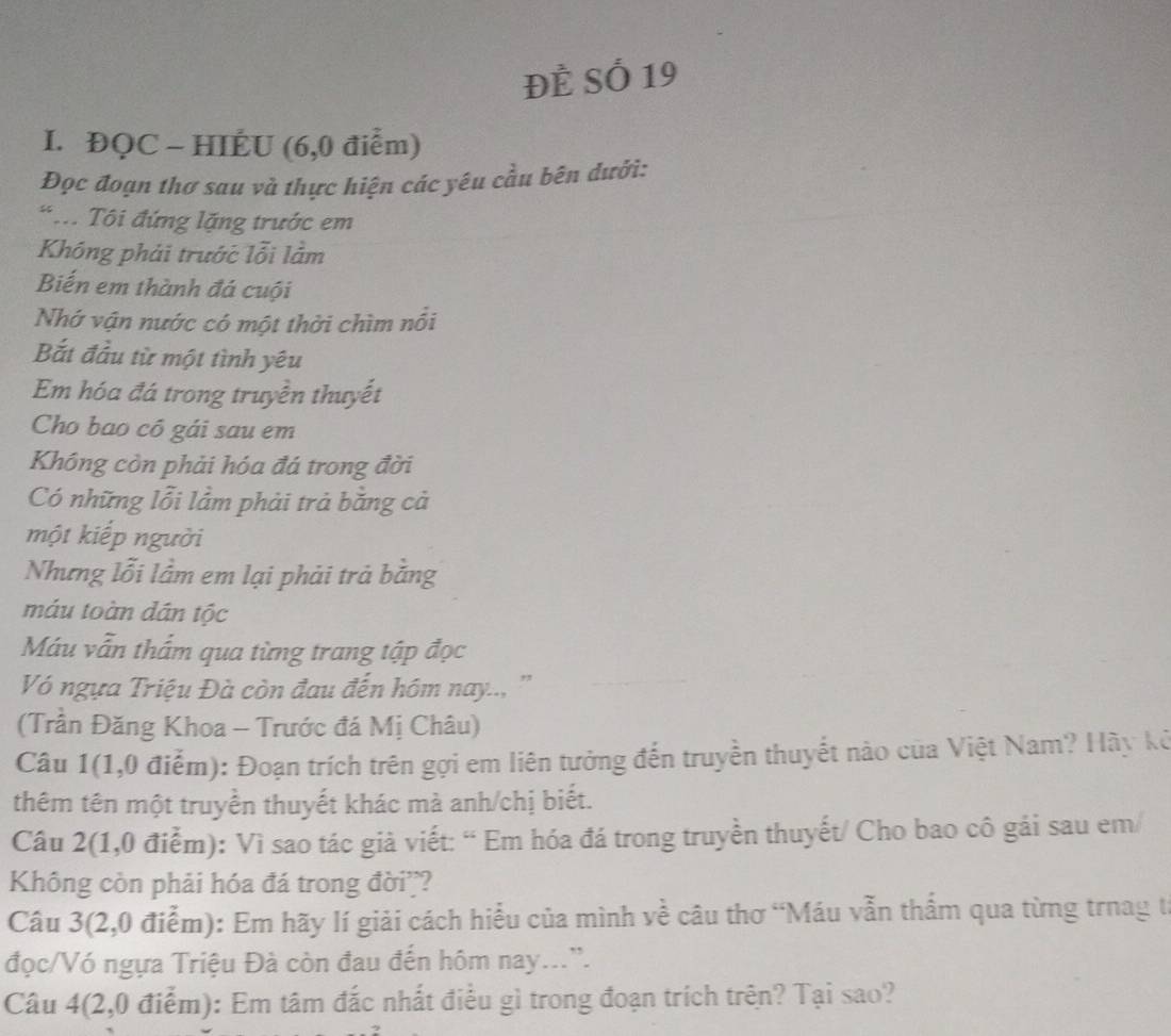 Đề Số 19 
I. ĐQC - HIÉU (6,0 điểm) 
Đọc đoạn thơ sau và thực hiện các yêu cầu bên dưới: 
* .. Tôi đứng lặng trước em 
Không phải trước lỗi lằm 
Biến em thành đá cuội 
Nhớ vận nước có một thời chìm nổi 
Bắt đầu từ một tình yêu 
Em hóa đá trong truyền thuyết 
Cho bao có gái sau em 
Không còn phải hóa đá trong đời 
Có những lỗi lầm phải trả bằng cả 
một kiếp người 
Nhưng lỗi lầm em lại phải trả bằng 
máu toàn dán tộc 
Máu vẫn thấm qua từng trang tập đọc 
Vó ngựa Triệu Đà còn đau đến hóm nay.., '' 
(Trần Đăng Khoa - Trước đá Mị Châu) 
Câu 1(1,0 điểm): Đoạn trích trên gợi em liên tưởng đến truyền thuyết nào của Việt Nam? Hãy kê 
thêm tên một truyền thuyết khác mà anh/chị biết. 
Câu 2(1,0 điểm): Vì sao tác giả viết: “ Em hóa đá trong truyền thuyết/ Cho bao cô gái sau em/ 
Không còn phải hóa đá trong đời? 
Câu 3(2,0 điểm): Em hãy lí giải cách hiểu của mình về câu thơ “Máu vẫn thẩm qua từng trnag t 
đọc/Vó ngựa Triệu Đà còn đau đến hôm nay...'. 
Câu 4(2,0 điểm): Em tâm đắc nhất điều gì trong đoạn trích trên? Tại sao?