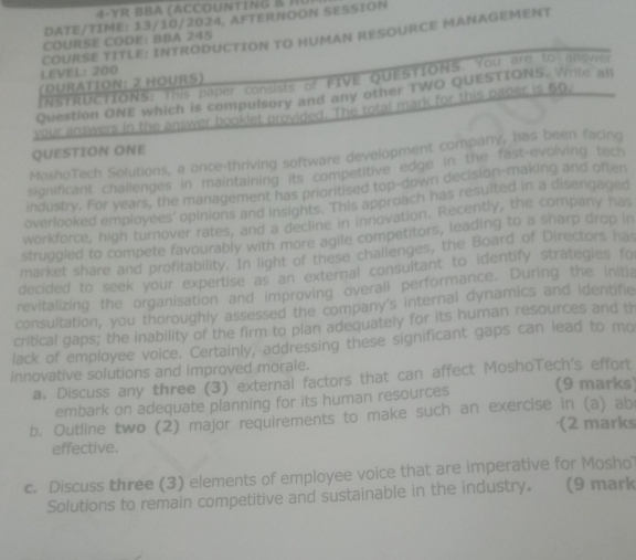 DATE/TIME: 13/10/2024, AFTERNOON SESSION 
COURSE TITLE: INTRODUCTION TO HUMAN RESOURCE MANAGEMENT 
COURSE CODE: BBA 245 
LEVEL: 200
INSTRUCTIONS: This paper consists of FIVE QUESTIONS. You are to answe 
(DURATION: 2 HOURS) 
Question ONE which is compulsory and any other TWO QUESTIONS. Write all 
your answers in the answer booklet provided. The total mark for this paper is 60. 
QUESTION ONE 
MoshoTech Solutions, a once-thriving software development company, has been facing 
significant chalienges in maintaining its competitive edge in the fast-evolving tech 
industry. For years, the management has prioritised top-down decision-making and often 
overlooked employees' opinions and insights. This approach has resulted in a disengaged 
workforce, high turnover rates, and a decline in innovation. Recently, the company has 
struggled to compete favourably with more agile competitors, leading to a sharp drop in 
market share and profitability. In light of these challenges, the Board of Directors has 
decided to seek your expertise as an external consultant to identify strategies fo 
revitalizing the organisation and improving overall performance. During the initia 
consultation, you thoroughly assessed the company's internal dynamics and identifie 
critical gaps; the inability of the firm to plan adequately for its human resources and th 
lack of employee voice. Certainly, addressing these significant gaps can lead to mo 
innovative solutions and improved morale. 
a. Discuss any three (3) external factors that can affect MoshoTech's effort 
embark on adequate planning for its human resources (9 marks) 
b. Outline two (2) major requirements to make such an exercise in (a) ab
(2 marks 
effective. 
c. Discuss three (3) elements of employee voice that are imperative for Moshol 
Solutions to remain competitive and sustainable in the industry. (9 mark