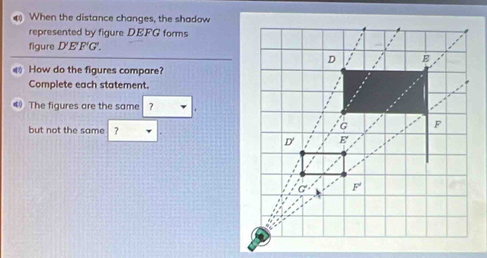 When the distance changes, the shadow
represented by figure DEFG forms
figure D'E'F'G'.
How do the figures compare?
Complete each statement.
The figures are the same ?
but not the same ?