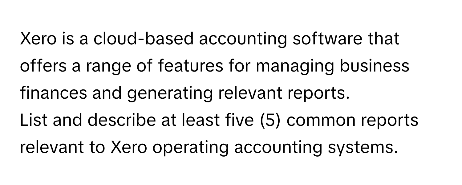 Xero is a cloud-based accounting software that offers a range of features for managing business finances and generating relevant reports.

List and describe at least five (5) common reports relevant to Xero operating accounting systems.