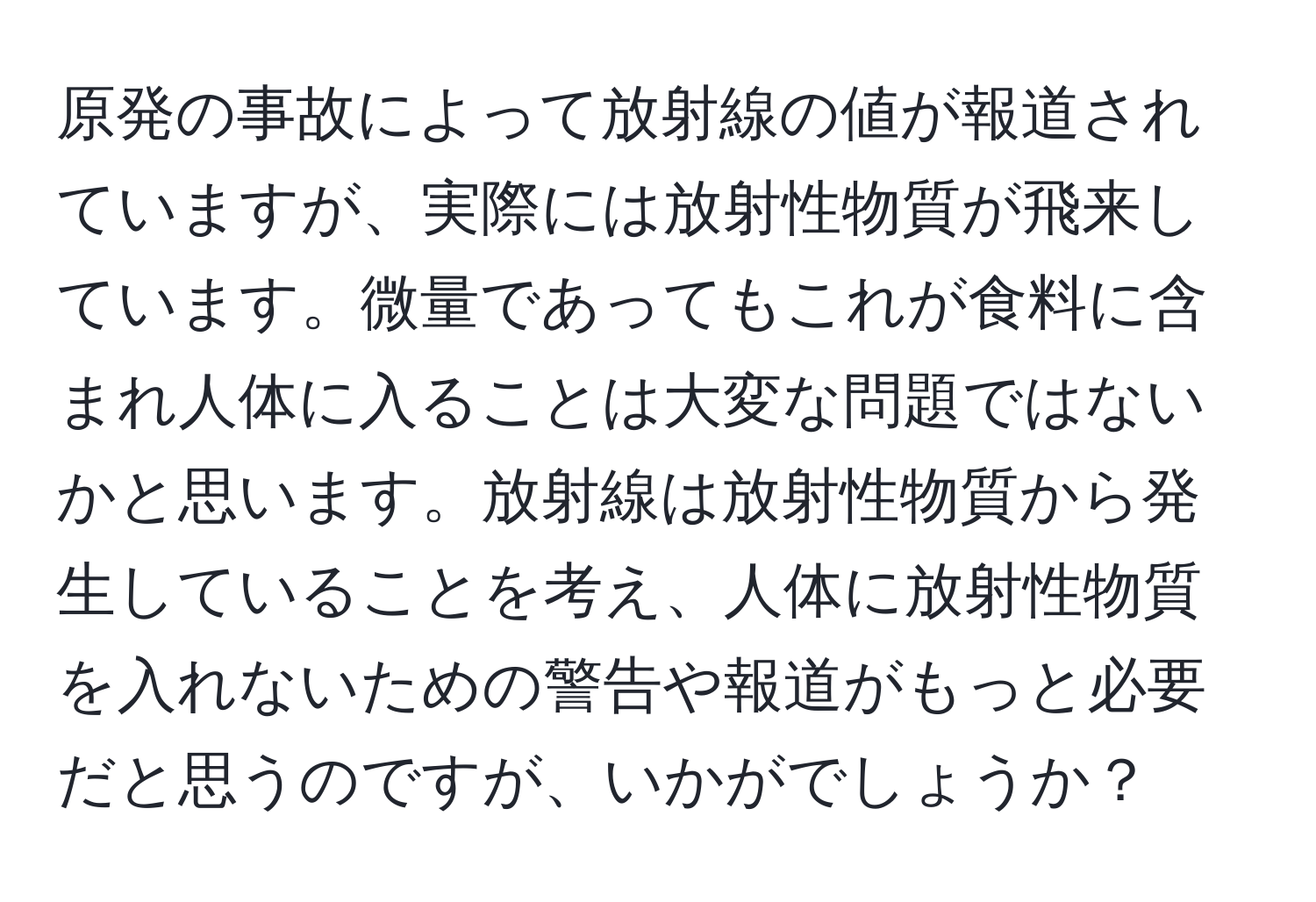 原発の事故によって放射線の値が報道されていますが、実際には放射性物質が飛来しています。微量であってもこれが食料に含まれ人体に入ることは大変な問題ではないかと思います。放射線は放射性物質から発生していることを考え、人体に放射性物質を入れないための警告や報道がもっと必要だと思うのですが、いかがでしょうか？