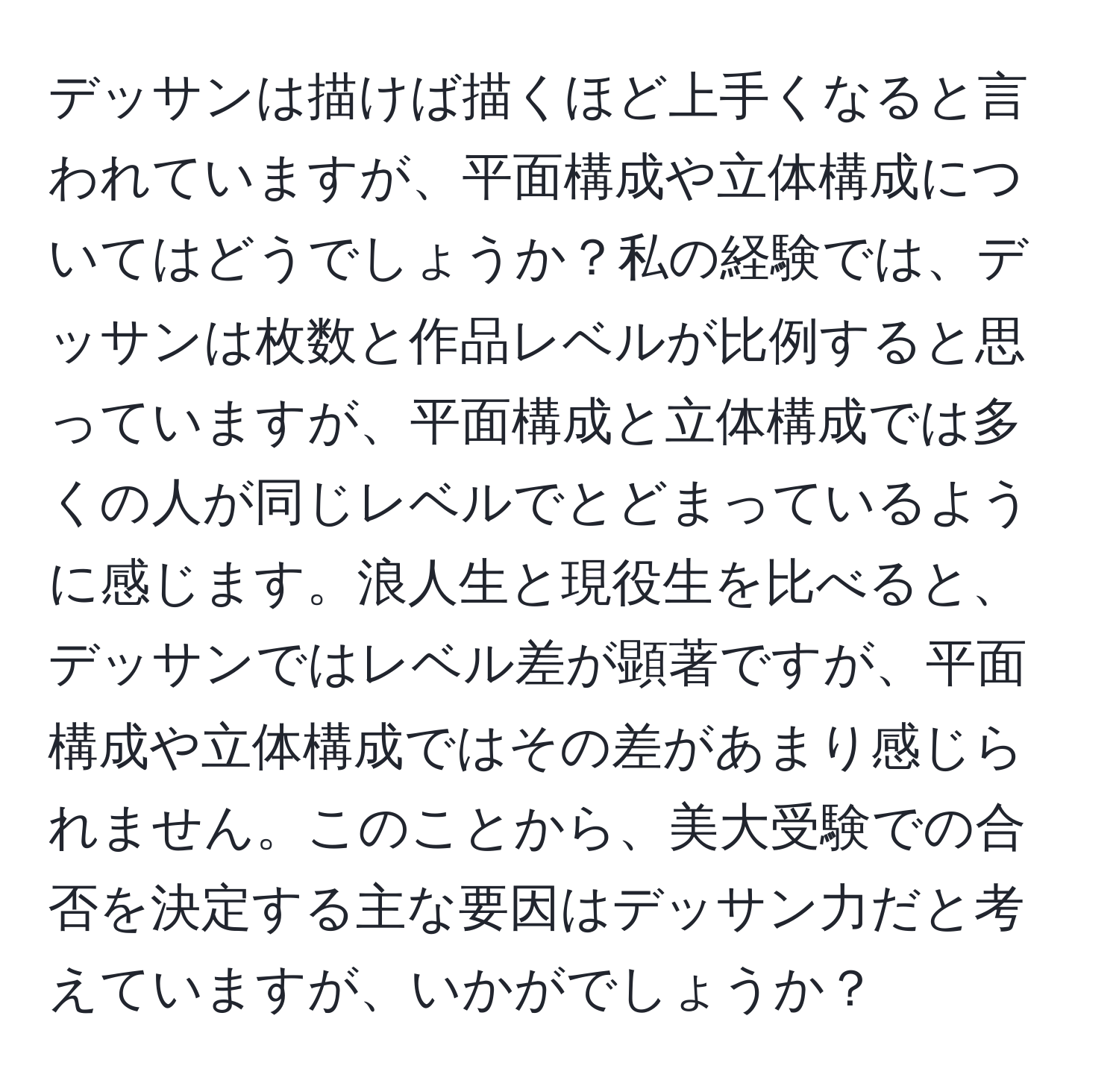 デッサンは描けば描くほど上手くなると言われていますが、平面構成や立体構成についてはどうでしょうか？私の経験では、デッサンは枚数と作品レベルが比例すると思っていますが、平面構成と立体構成では多くの人が同じレベルでとどまっているように感じます。浪人生と現役生を比べると、デッサンではレベル差が顕著ですが、平面構成や立体構成ではその差があまり感じられません。このことから、美大受験での合否を決定する主な要因はデッサン力だと考えていますが、いかがでしょうか？