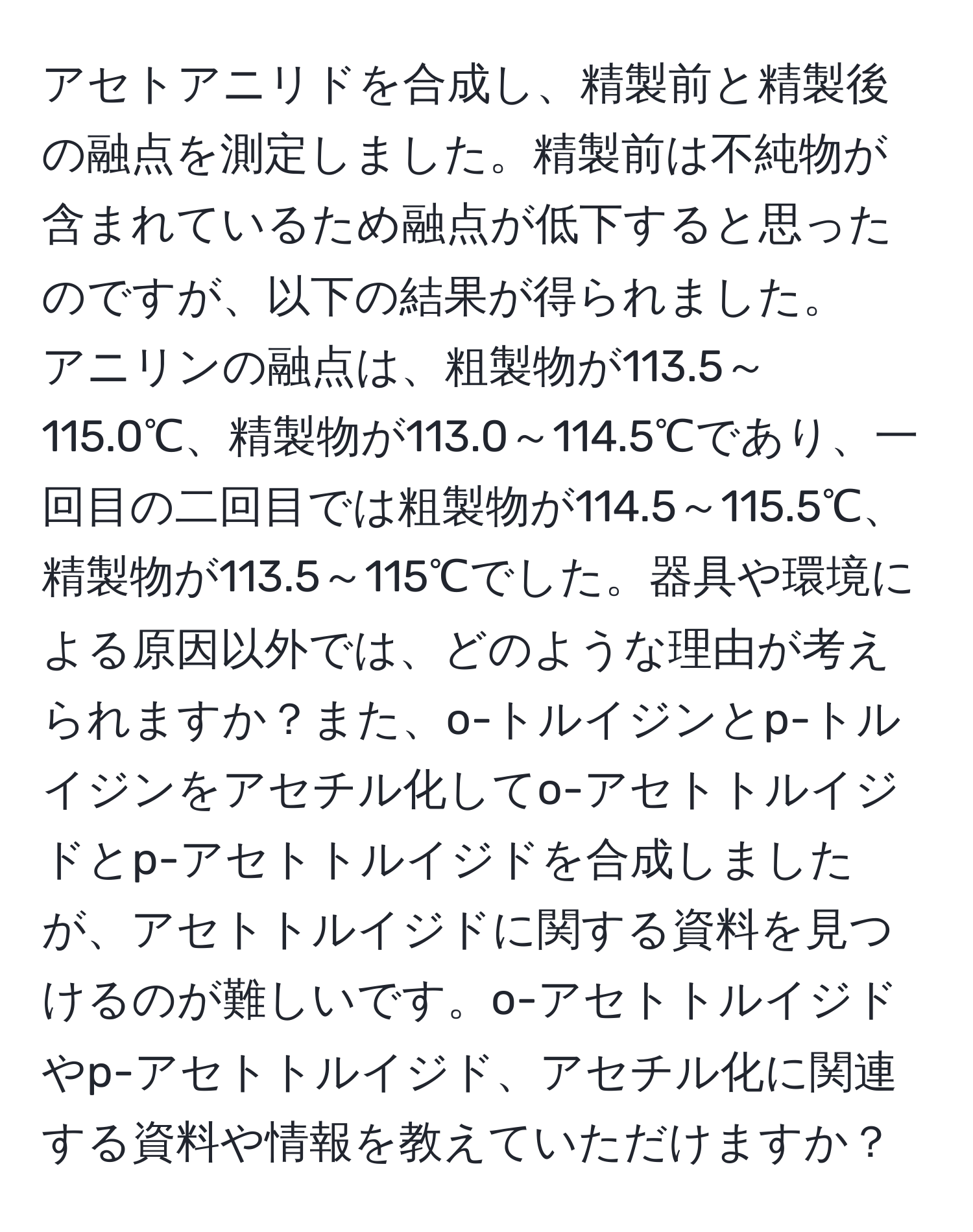 アセトアニリドを合成し、精製前と精製後の融点を測定しました。精製前は不純物が含まれているため融点が低下すると思ったのですが、以下の結果が得られました。 
アニリンの融点は、粗製物が113.5～115.0℃、精製物が113.0～114.5℃であり、一回目の二回目では粗製物が114.5～115.5℃、精製物が113.5～115℃でした。器具や環境による原因以外では、どのような理由が考えられますか？また、o-トルイジンとp-トルイジンをアセチル化してo-アセトトルイジドとp-アセトトルイジドを合成しましたが、アセトトルイジドに関する資料を見つけるのが難しいです。o-アセトトルイジドやp-アセトトルイジド、アセチル化に関連する資料や情報を教えていただけますか？