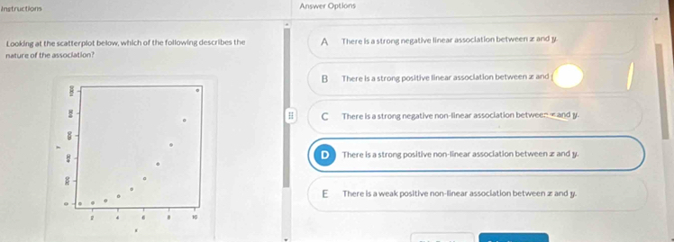 Instructions Answer Options
Looking at the scatterplot below, which of the following describes the A There is a strong negative linear association between z and y.
nature of the association?
B There is a strong positive linear association between and
H C There is a strong negative non-linear association between ∞ and y.
D There is a strong positive non-linear association between z and y.
E There is a weak positive non-linear association between z and y.