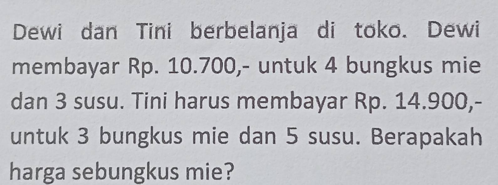 Dewi dan Tini berbelanja di toko. Dewi 
membayar Rp. 10.700,- untuk 4 bungkus mie 
dan 3 susu. Tini harus membayar Rp. 14.900,- 
untuk 3 bungkus mie dan 5 susu. Berapakah 
harga sebungkus mie?