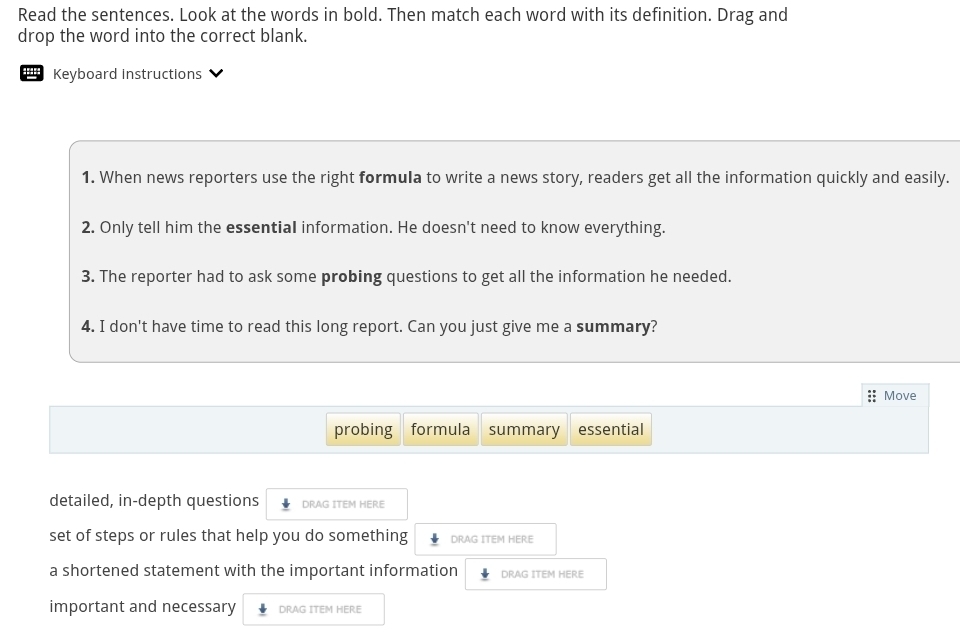 Read the sentences. Look at the words in bold. Then match each word with its definition. Drag and
drop the word into the correct blank.
Keyboard instructions
1. When news reporters use the right formula to write a news story, readers get all the information quickly and easily.
2. Only tell him the essential information. He doesn't need to know everything.
3. The reporter had to ask some probing questions to get all the information he needed.
4. I don't have time to read this long report. Can you just give me a summary?
:: Move
probing formula summary essential
detailed, in-depth questions DRAG ITEM HERE
set of steps or rules that help you do something DRAG ITEM HERE
a shortened statement with the important information DRAG ITEM HERE
important and necessary DRAG ITEM HERE