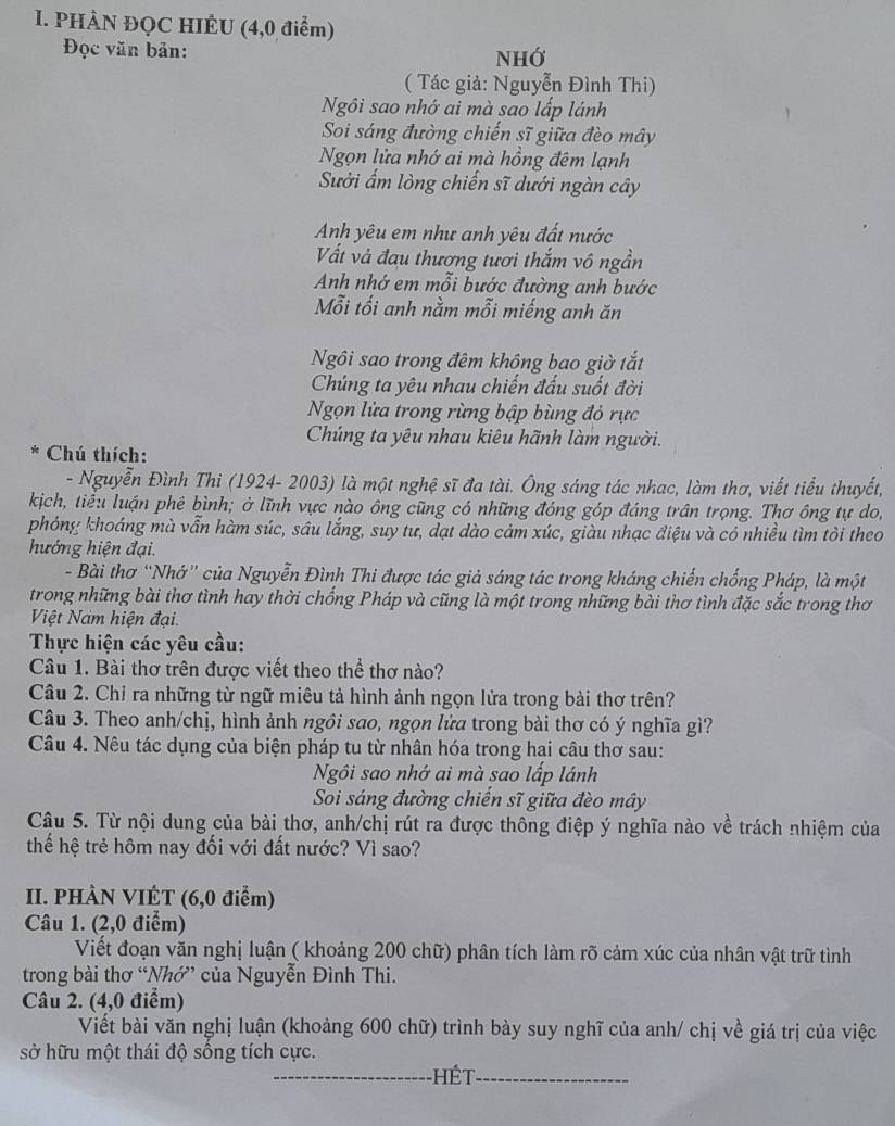 PHÀN ĐQC HIÊU (4,0 điểm)
Đọc văn bản:
NHớ
( Tác giả: Nguyễn Đình Thi)
Ngôi sao nhớ ai mà sao lấp lánh
Soi sáng đường chiến sĩ giữa đèo mây
Ngọn lửa nhớ ai mà hồng đêm lạnh
Suởi ẩm lòng chiến sĩ dưới ngàn cây
Anh yêu em như anh yêu đất nước
Vất và đau thương tươi thắm vô ngần
Anh nhớ em mỗi bước đường anh bước
Mỗi tối anh nằm mỗi miếng anh ăn
Ngôi sao trong đêm không bao giờ tắt
Chúng ta yêu nhau chiến đấu suốt đời
Ngọn lửa trong rừng bập bùng đỏ rực
Chúng ta yêu nhau kiêu hãnh làm người.
*  Chú thích:
- Nguyễn Đình Thi (1924- 2003) là một nghệ sĩ đa tài. Ông sáng tác nhac, làm thơ, viết tiểu thuyết,
kịch, tiểu luận phê bình; ở lĩnh vực nào ông cũng có những đóng góp đáng trần trọng. Thơ ông tự do,
phóng khoáng mà vẫn hàm súc, sâu lắng, suy tư, dạt dào cảm xúc, giàu nhạc điệu và có nhiều tìm tôi theo
hướng hiện đại.
- Bài thơ “Nhớ” của Nguyễn Đình Thi được tác giả sáng tác trong kháng chiến chống Pháp, là một
trong những bài thơ tình hay thời chống Pháp và cũng là một trong những bài thơ tình đặc sắc trong thơ
Việt Nam hiện đại.
Thực hiện các yêu cầu:
Câu 1. Bài thơ trên được viết theo thể thơ nào?
Câu 2. Chỉ ra những từ ngữ miêu tả hình ảnh ngọn lửa trong bài thơ trên?
Câu 3. Theo anh/chị, hình ảnh ngôi sao, ngọn lửa trong bài thơ có ý nghĩa gì?
Câu 4. Nêu tác dụng của biện pháp tu từ nhân hóa trong hai câu thơ sau:
Ngôi sao nhớ ai mà sao lấp lánh
Soi sáng đường chiến sĩ giữa đèo mây
Câu 5. Từ nội dung của bài thơ, anh/chị rút ra được thông điệp ý nghĩa nào về trách nhiệm của
thế hệ trẻ hôm nay đối với đất nước? Vì sao?
II. PHÀN VIÊT (6,0 điểm)
Câu 1. (2,0 điểm)
Viết đoạn văn nghị luận ( khoảng 200 chữ) phân tích làm rõ cảm xúc của nhân vật trữ tình
trong bài thơ “Nhớ” của Nguyễn Đình Thi.
Câu 2. (4,0 điểm)
Viết bài văn nghị luận (khoảng 600 chữ) trình bày suy nghĩ của anh/ chị về giá trị của việc
sở hữu một thái độ sống tích cực.
_ Hét_