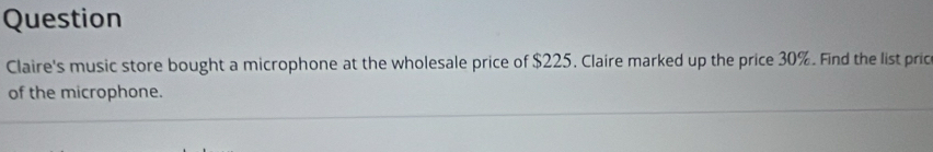 Question 
Claire's music store bought a microphone at the wholesale price of $225. Claire marked up the price 30%. Find the list pric 
of the microphone.