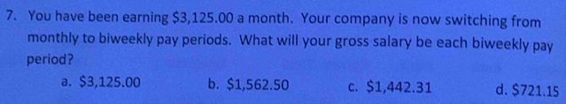 You have been earning $3,125.00 a month. Your company is now switching from
monthly to biweekly pay periods. What will your gross salary be each biweekly pay
period?
a. $3,125.00 b. $1,562.50 c. $1,442.31 d. $721.15