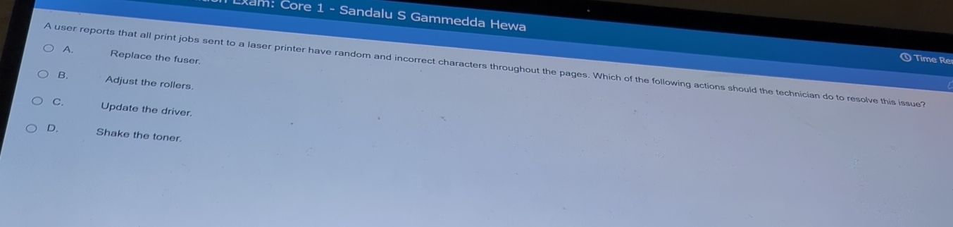 Lxam: Core 1 - Sandalu S Gammedda Hewa
A. Replace the fuser.
Time Re
A user reports that all print jobs sent to a laser printer have random and incorrect characters throughout the pages. Which of the following actions should the technician do to resolve this issue?
B. Adjust the rollers.
C. Update the driver.
D, Shake the toner.