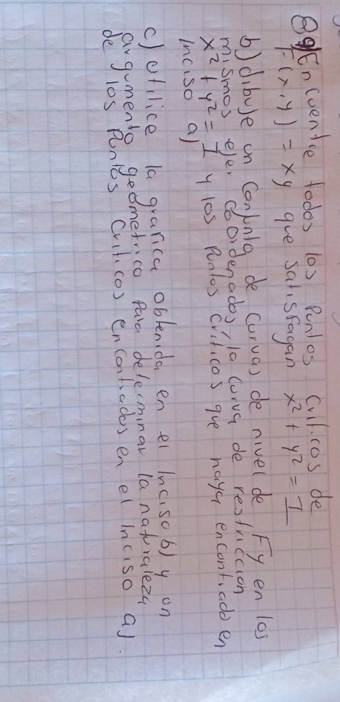 BgEn(venice todos 10s Punlos Cull. cos de
F(x,y)=xy gve satisfagan x^2+y^2=_ 7
b)dibuse on Coninlg de curva) de nivelde Fy en 10s
mismos eler c bordenados, la Curva de resfriction
x^2+y^2=1 y los punlos crificos gve haya encontiado en
Inciso a)
c)ofilice la grarica oblenida en ei inc.so b)y on
avgumento geometrico para defermnar (a naturalez4
de l0s Punlcs Cvif (o) encontados en el inciso a).