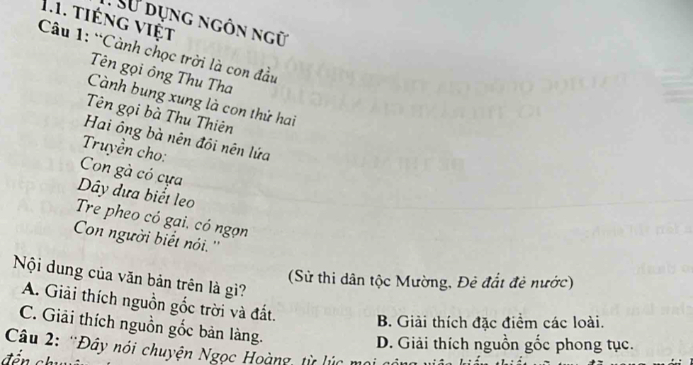 tiếng việt
T Sử dụng ngôn ngữ
Câu 1: “Cành chọc trời là con đầu
Tên gọi ông Thu Tha
Cành bung xung là con thứ hai
Tên gọi bà Thu Thiên
Hai ông bà nên đôi nên lứa
Truyền cho:
Con gà có cựa
Dây dựa biết leo
Tre pheo có gại, có ngọn
Con người biết nói. ''
Nội dung của văn bản trên là gì?
(Sử thi dân tộc Mường, Đẻ đắt đẻ nước)
A. Giải thích nguồn gốc trời và đất.
B. Giải thích đặc điểm các loài.
C. Giải thích nguồn gốc bản làng.
Câu 2: 'Đây nói chuyện Ngọc Hoàng, từ lúc mọi có D. Giải thích nguồn gốc phong tục.
đến chu