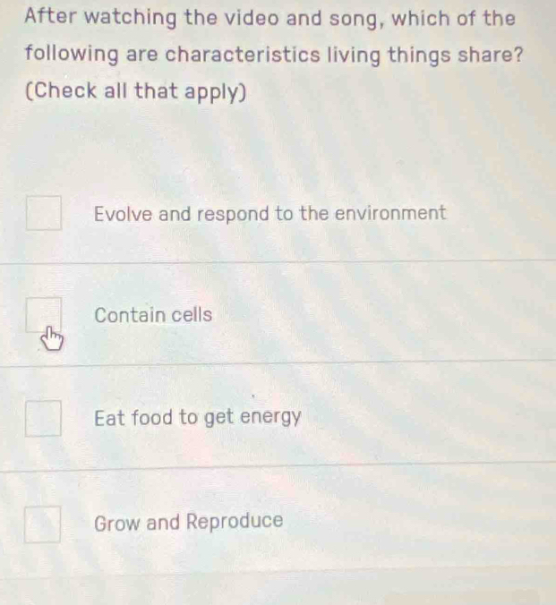 After watching the video and song, which of the
following are characteristics living things share?
(Check all that apply)
Evolve and respond to the environment
Contain cells
Eat food to get energy
Grow and Reproduce