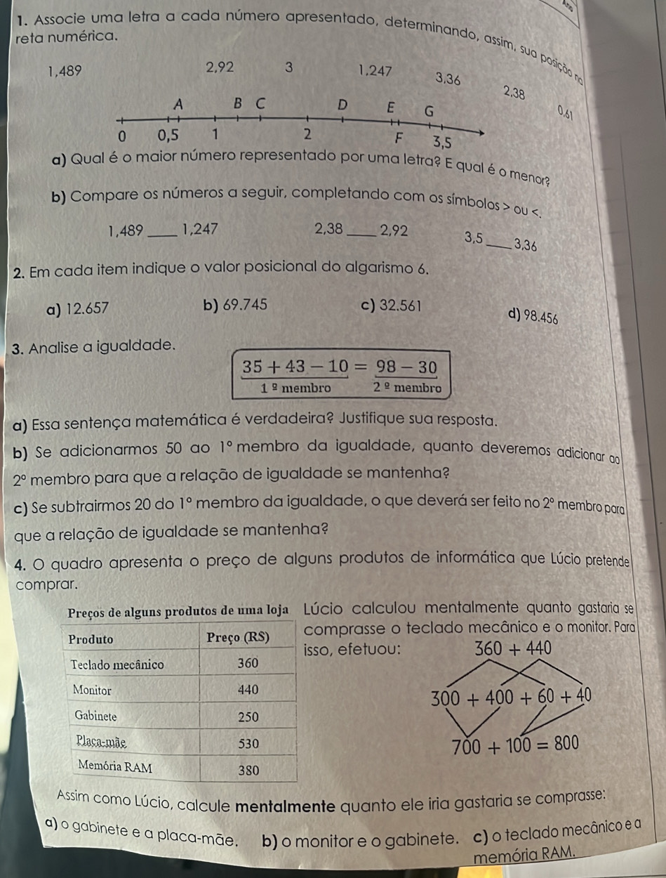 reta numérica.
1. Associe uma letra a cada número apresentado, determinando, assim, sua posição na
1,489 2,92 3 1,247
3,36 2,38
0.61
a) Qual é o maior número representado por uma letra? E qual é o menor?
b) Compare os números a seguir, completando com os símbolos > ou
a) 12.657 b) 69.745 c) 32.561
d) 98.456
3. Analise a igualdade.
35+43-10=98-30
1º membro 2^(_ circ) membro
a) Essa sentença matemática é verdadeira? Justifique sua resposta.
b) Se adicionarmos 50 ao 1° membro da igualdade, quanto deveremos adicionar a
2° membro para que a relação de igualdade se mantenha?
c) Se subtrairmos 20 do 1° membro da igualdade, o que deverá ser feito no 2° membro para
que a relação de igualdade se mantenha?
4. O quadro apresenta o preço de alguns produtos de informática que Lúcio pretende
comprar.
rodutos de uma loja Lúcio calculou mentalmente quanto gastaria se
omprasse o teclado mecânico e o monitor. Para
so, efetuou: 360+440
300+400+60+40
700+100=800
Assim como Lúcio, calcule mentalmente quanto ele iria gastaria se comprasse:
a) o gabinete e a placa-mãe. b) o monitor e o gabinete. c) o teclado mecânico e a
memória RAM.