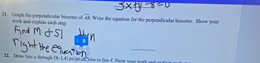 Graph the perpendicular bisector of overline AB. Write the equation for the perpendicular bisector. Show your 
work and explain each step. 
a 
_ 
22. Draw line through D(-1,4) pe peade ular to line . Show your work and ex