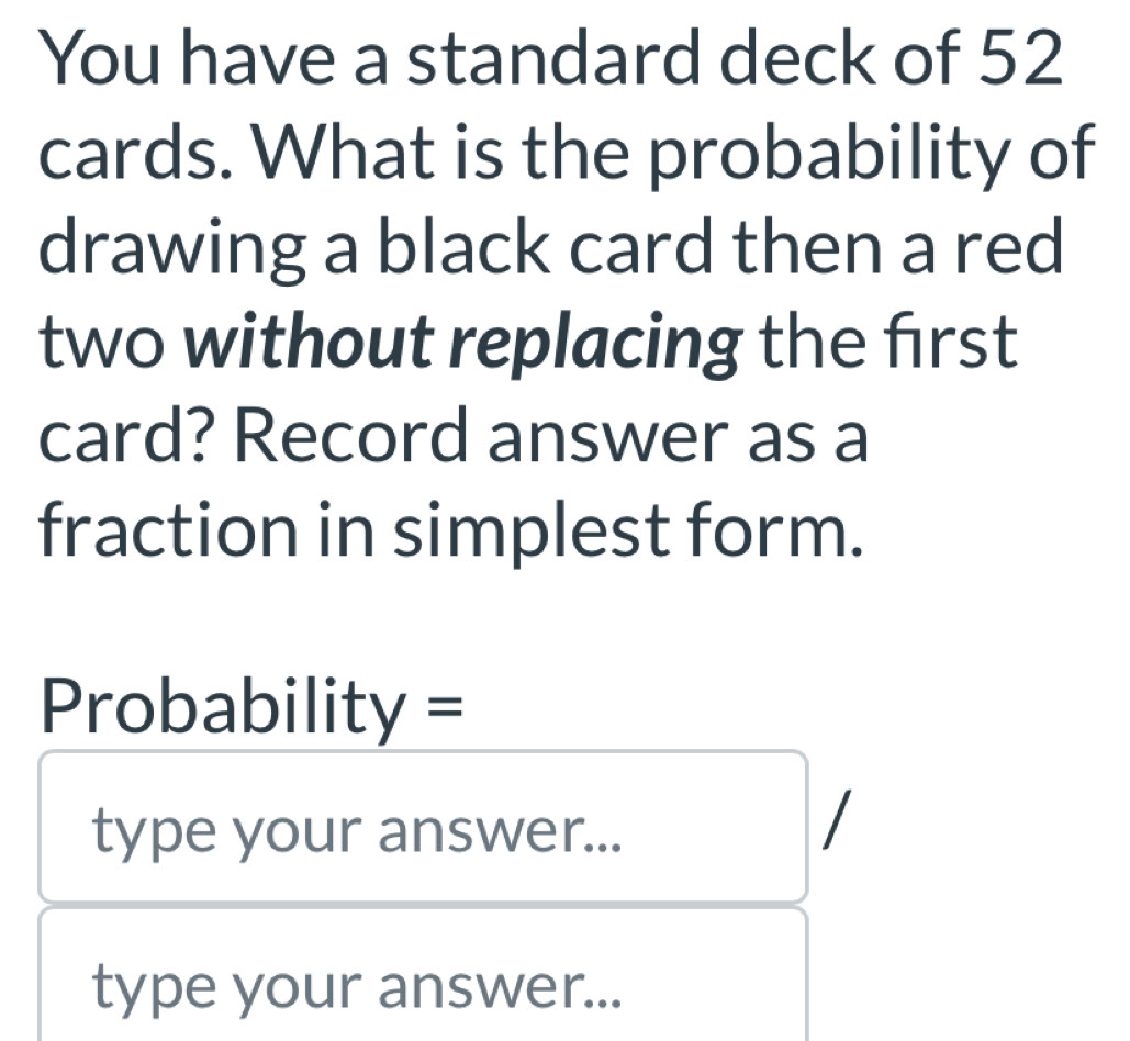 You have a standard deck of 52
cards. What is the probability of 
drawing a black card then a red 
two without replacing the frst 
card? Record answer as a 
fraction in simplest form. 
Probability = 
type your answer... 
type your answer...