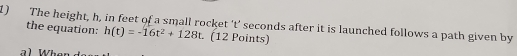 The height, h, in feet of a small rocket ' t’ seconds after it is launched follows a path given by 
the equation: h(t)=-16t^2+128t. (12 Points)
W h