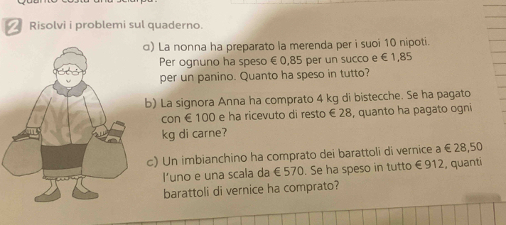 Risolvi i problemi sul quaderno. 
) La nonna ha preparato la merenda per i suoi 10 nipoti. 
Per ognuno ha speso €0,85 per un succo e €1,85
per un panino. Quanto ha speso in tutto? 
b) La signora Anna ha comprato 4 kg di bistecche. Se ha pagato 
con € 100 e ha ricevuto di resto € 28, quanto ha pagato ogni
kg di carne? 
c) Un imbianchino ha comprato dei barattoli di vernice a € 28,50
I’uno e una scala da €570. Se ha speso in tutto €912, quanti 
barattoli di vernice ha comprato?