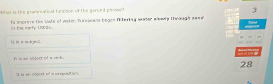 What is the grammatical function of the gerund phrase?
3
To improve the taste of water, Europeans began filtering water slowly through sand
Time
in the early 1800s. elapeed
0 64
It is a subject.
SmartScura
It is an object of a verb. “m
28
It is an object of a preposition.