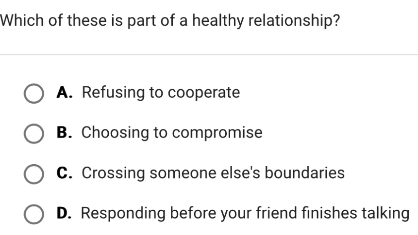 Which of these is part of a healthy relationship?
A. Refusing to cooperate
B. Choosing to compromise
C. Crossing someone else's boundaries
D. Responding before your friend finishes talking