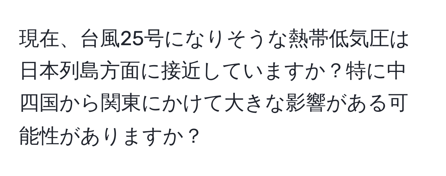 現在、台風25号になりそうな熱帯低気圧は日本列島方面に接近していますか？特に中四国から関東にかけて大きな影響がある可能性がありますか？