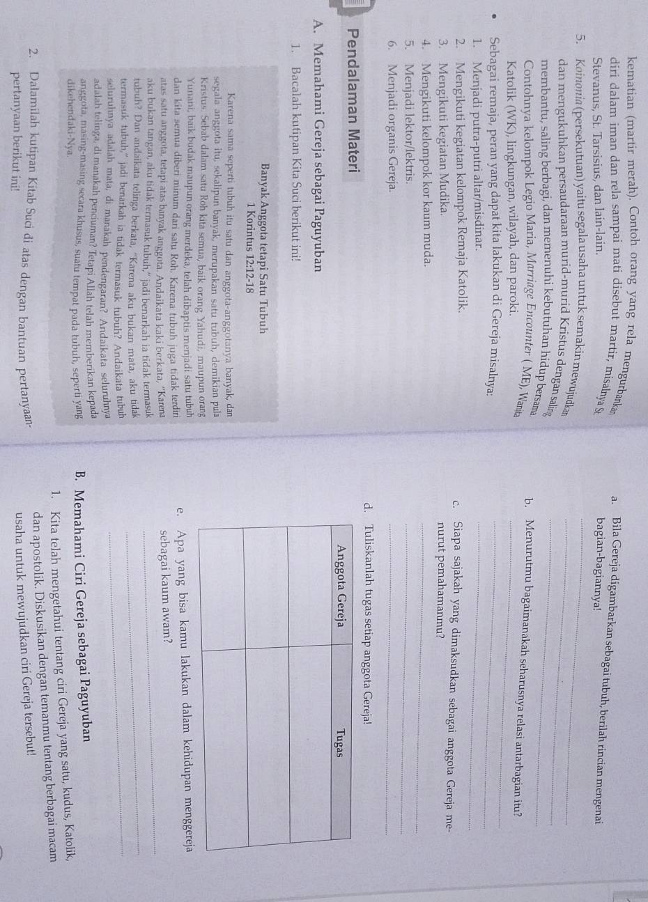 kematian (martir merah). Contoh orang yang rela mengurbanka a. Bila Gereja digambarkan sebagai tubuh, berilah rincian mengenai
diri dalam iman dan rela sampai mati disebut martir, misalnya St bagian-bagiannya!
Stevanus, St. Tarsisius, dan lain-lain.
5. Koinonia (persekutuan) yaitu segala usaha untuk semakin mewujudkan_
dan mengukuhkan persaudaraan murid-murid Kristus dengan saling__
membantu, saling berbagi, dan memenuhi kebutuhan hidup bersama b. Menurutmu bagaimanakah seharusnya relasi antarbagian itu?
Contohnya kelompok Legio Maria, Marriage Encounter ( ME), Wanita
Katolik (WK), lingkungan, wilayah, dan paroki._
_
Sebagai remaja, peran yang dapat kita lakukan di Gereja misalnya:_
1. Menjadi putra-putri altar/misdinar.
2. Mengikuti kegiatan kelompok Remaja Katolik. c. Siapa sajakah yang dimaksudkan sebagai anggota Gereja me-
3. Mengikuti kegiatan Mudika. nurut pemahamanmu?
4. Mengikuti kelompok kor kaum muda.
_
5. Menjadi lektor/lektris.
_
6. Menjadi organis Gereja.
_
d. Tuliskanlah tugas setiap anggota Gereja!
Pendalaman Materi
A. Memahami Gereja sebagai Paguyuban
1. Bacalah kutipan Kita Suci berikut ini!
Banyak Anggota tetapi Satu Tubuh
1 Korintus 12:12-18
Karena sama seperti tubuh itu satu dan anggota-anggotanya banyak, dan
segala anggota itu, sekalipun banyak, merupakan satu tubuh, demikian pula
Kristus. Sebab dalam satu Roh kita semua, baik orang Yahudi, maupun orang
Yunani, baik budak maupun orang merdeka, telah dibaptis menjadi satu tubuh
dan kita semua diberi minum dari satu Roh. Karena tubuh juga tidak terdiri e. Apa yang bisa kamu lakukan dalam kehidupan menggereja
atas satu anggota, tetapi atas banyak anggota. Andaikata kaki berkata, “Karena
sebagai kaum awam?
_
aku bukan tangan, aku tidak termasuk tubuh,” jadi benarkah ia tidak termasuk
_
tubuh? Dan andaikata telinga berkata, “Karena aku bukan mata, aku tidak
termasuk tubuh,” jadi benarkah ia tidak termasuk tubuh? Andaikata tubuh_
seluruhnya adalah mata, di manakah pendengaran? Andaikata seluruhnya
adalah telinga, di manakah penciuman? Tetapi Allah telah memberikan kepada
anggota, masing-masing secara khusus, suatu tempat pada tubuh, seperti yang
dikehendaki-Nya. B. Memahami Ciri Gereja sebagai Paguyuban
1. Kita telah mengetahui tentang ciri Gereja yang satu, kudus, Katolik,
dan apostolik. Diskusikan dengan temanmu tentang berbagai macam
2. Dalamilah kutipan Kitab Suci di atas dengan bantuan pertanyaan-
pertanyaan berikut ini!
usaha untuk mewujudkan ciri Gereja tersebut!