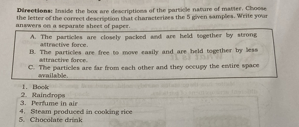 Directions: Inside the box are descriptions of the particle nature of matter. Choose
the letter of the correct description that characterizes the 5 given samples. Write your
answers on a separate sheet of paper.
A. The particles are closely packed and are held together by strong
attractive force.
B. The particles are free to move easily and are held together by less
attractive force.
C. The particles are far from each other and they occupy the entire space
available.
1. Book
2. Raindrops
3. Perfume in air
4. Steam produced in cooking rice
5. Chocolate drink