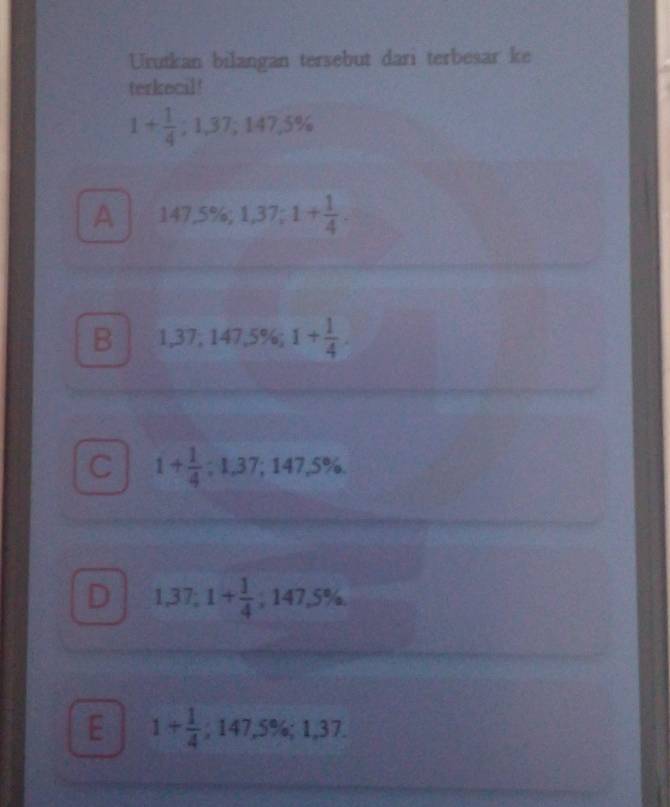 Urutkan bilangan tersebut dari terbesar ke
terkecil!
1+ 1/4 ; 1,37; 147,5%
A 147.5% , 1,37; 1+ 1/4 .
B 1,37,147,5%; 1+ 1/4 .
C 1+ 1/4 ; 1,37; 147,5%.
D 1,37; 1+ 1/4 ; 147,5%.
E 1+ 1/4 ; 147,5%; 1,37.