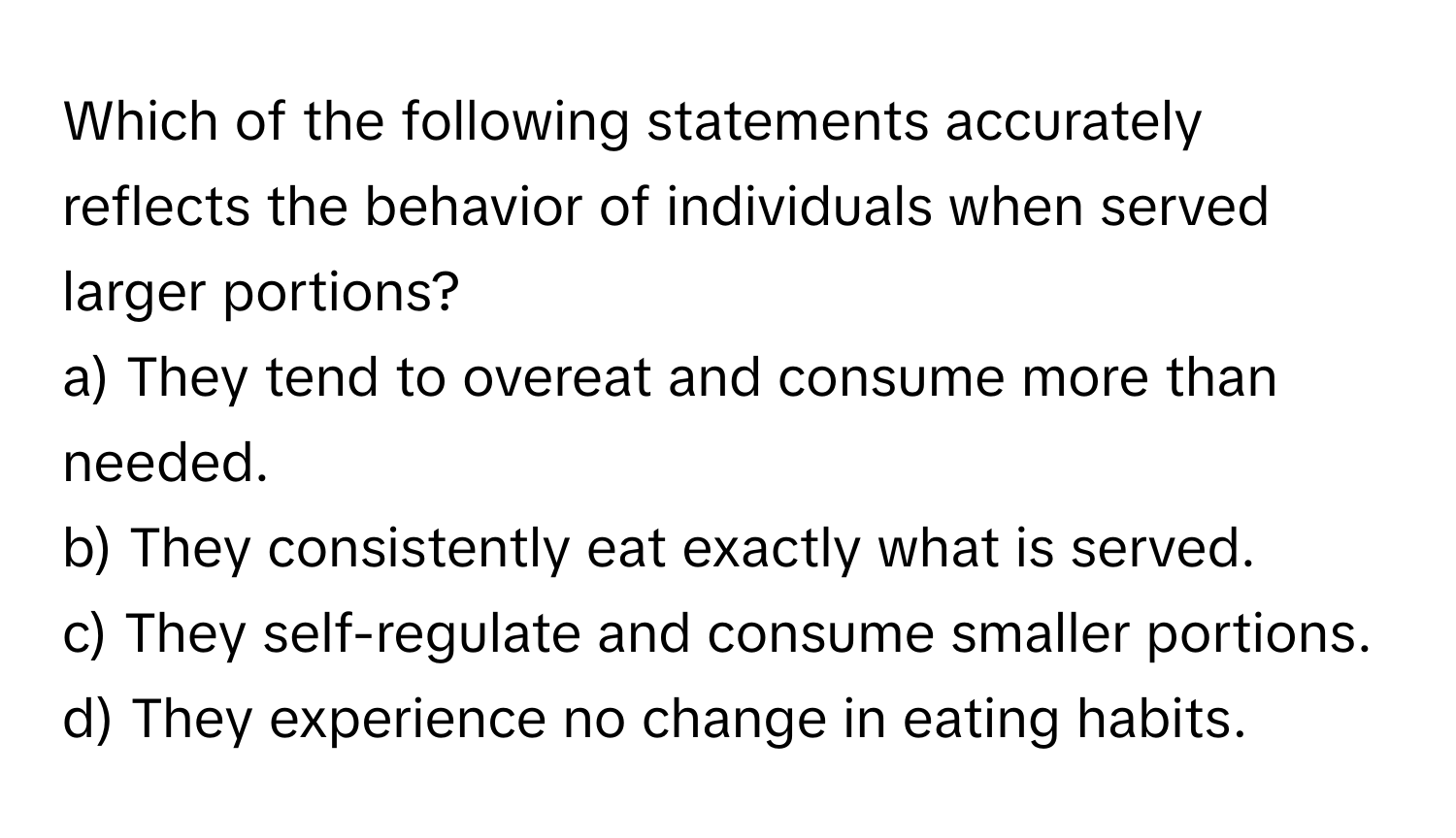 Which of the following statements accurately reflects the behavior of individuals when served larger portions? 
  
a) They tend to overeat and consume more than needed. 
b) They consistently eat exactly what is served. 
c) They self-regulate and consume smaller portions. 
d) They experience no change in eating habits.