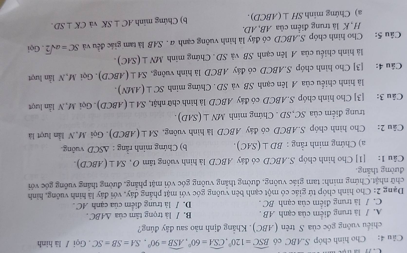 la try
Câu 4: Cho hình chóp S.ABC có widehat BSC=120°,widehat CSA=60°,widehat ASB=90°,SA=SB=SC.  Gọi / là hình
chiếu vuông góc của S trên (ABC). Khẳng định nào sau đây đúng?
A. / là trung điểm của cạnh AB . B. / là trọng tâm của △ ABC.
C. / là trung điểm của cạnh BC . D. / là trung điểm của cạnh AC .
Dạng 2: Cho hình chóp tứ giác có một cạnh bên vuông góc với mặt phẳng đáy, với đáy là hình vuông, hình
chữ nhật.Chứng minh: tam giác vuông, đường thắng vuông góc với mặt phẳng, đường thăng vuông góc với
đường thăng.
Câu 1: [1] Cho hình chóp S.ABCD có đáy ABCD là hình vuông tâm SA⊥ (ABCD).
a) Chứng minh rằng : BD⊥ (SAC). b) Chứng minh rằng : △ SCD vuông.
Câu 2: Cho hình chóp S.ABCD có đáy ABCD là hình vuông, SA⊥ (ABCD) Gọi M,N lần lượt là
trung điểm của SC,SD. Chứng minh MN⊥ (SAD).
Câu 3: [3] Cho hình chóp S.ABCD có đáy ABCD là hình chữ nhật, SA⊥ (ABCD).  Gọi M, N lần lượt
là hình chiếu của A lên cạnh SB và SD. Chứng minh SC⊥ (AMN).
Câu 4: [3] Cho hình chóp S.ABCD có đáy ABCD là hình vuông, SA⊥ (ABCD).  Gọi M, N lần lượt
là hình chiếu của A lên cạnh SB và SD. Chứng minh MN⊥ (SAC).
Câu 5: Cho hình chóp S.ABCD có đáy là hình vuông cạnh a . SAB là tam giác đều và SC=asqrt(2). Gọi
H, K là trung điểm của AB, AD.
a) Chứng minh SH⊥ (ABCD). b) Chứng minh AC⊥ SK và CK⊥ SD.