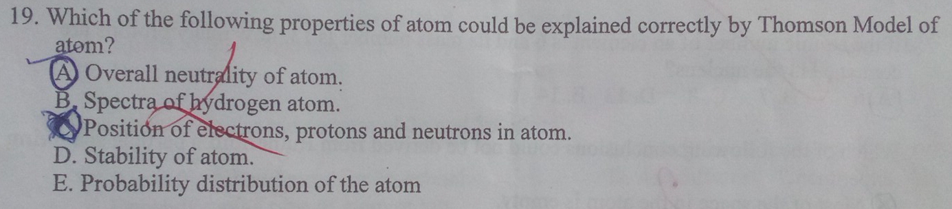 Which of the following properties of atom could be explained correctly by Thomson Model of
atom?
A Overall neutrality of atom.
B. Spectra of hydrogen atom.
Position of electrons, protons and neutrons in atom.
D. Stability of atom.
E. Probability distribution of the atom