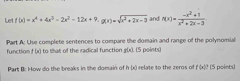 Let f(x)=x^4+4x^3-2x^2-12x+9, g(x)=sqrt(x^2+2x-3) and h(x)= (-x^2+1)/x^2+2x-3 . 
Part A: Use complete sentences to compare the domain and range of the polynomial 
function f(x) to that of the radical function g(x). (5 points) 
Part B: How do the breaks in the domain of h(x) relate to the zeros of f(x) ? (5 points)