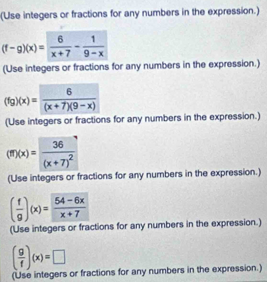 (Use integers or fractions for any numbers in the expression.)
(f-g)(x)= 6/x+7 - 1/9-x 
(Use integers or fractions for any numbers in the expression.)
(fg)(x)= 6/(x+7)(9-x) 
(Use integers or fractions for any numbers in the expression.)
(ff)(x)=frac 36(x+7)^2
(Use integers or fractions for any numbers in the expression.)
( f/g )(x)= (54-6x)/x+7 
(Use integers or fractions for any numbers in the expression.)
( g/f )(x)=□
(Use integers or fractions for any numbers in the expression.)