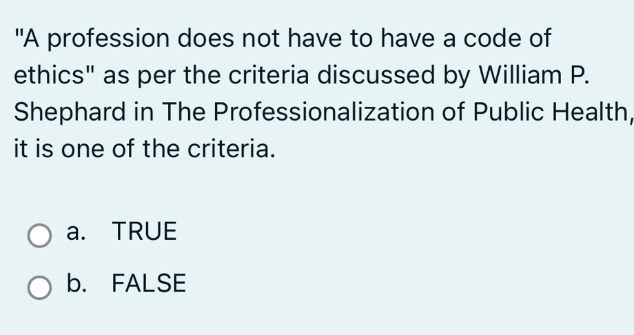 "A profession does not have to have a code of
ethics" as per the criteria discussed by William P.
Shephard in The Professionalization of Public Health,
it is one of the criteria.
a. TRUE
b. FALSE