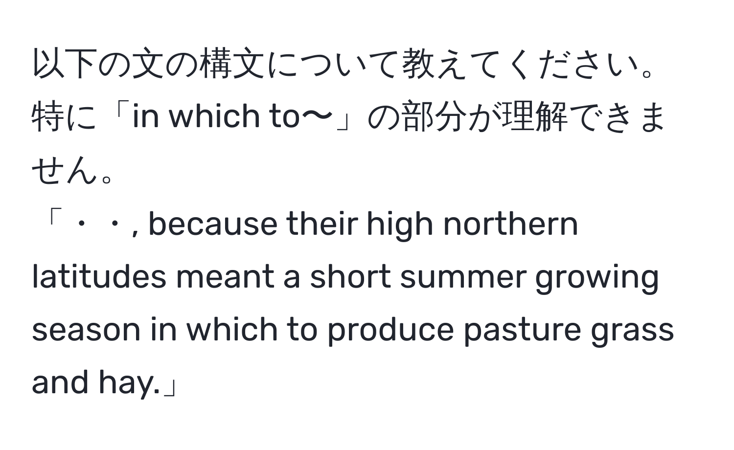 以下の文の構文について教えてください。特に「in which to〜」の部分が理解できません。  
「・・, because their high northern latitudes meant a short summer growing season in which to produce pasture grass and hay.」