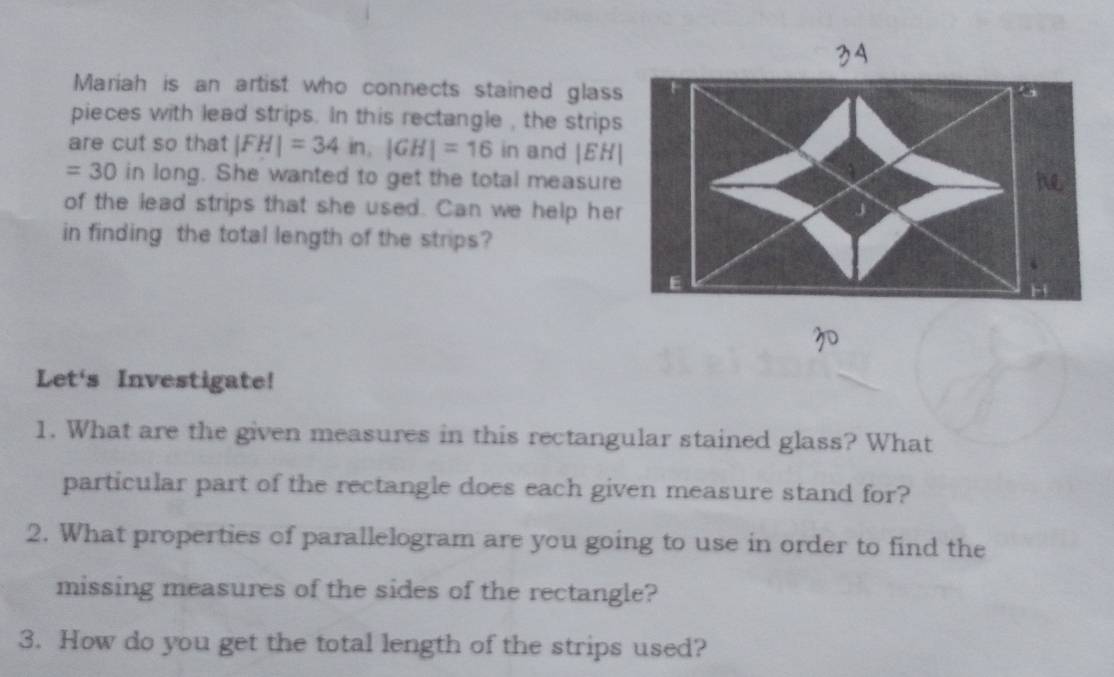 Mariah is an artist who connects stained glass 
pieces with lead strips. In this rectangle , the strips 
are cut so that |FH|=34in, |GH|=16 in and |EH|
=30 in long. She wanted to get the total measure 
he 
of the lead strips that she used. Can we help her 
in finding the total length of the strips? 
E 
Let's Investigate! 
1. What are the given measures in this rectangular stained glass? What 
particular part of the rectangle does each given measure stand for? 
2. What properties of parallelogram are you going to use in order to find the 
missing measures of the sides of the rectangle? 
3. How do you get the total length of the strips used?