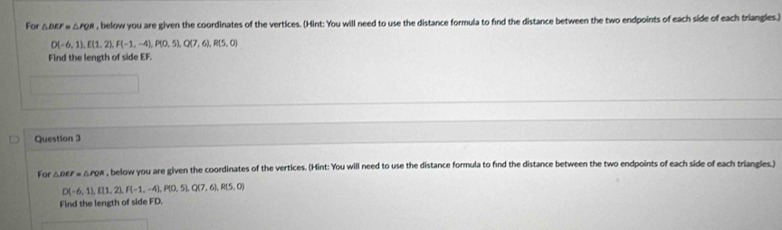 For △ DEF=△ PQR , below you are given the coordinates of the vertices. (Hint: You will need to use the distance formula to find the distance between the two endpoints of each side of each triangles.)
D(-6,1), E(1,2), F(-1,-4), P(0,5), Q(7,6), R(5,0)
Find the length of side EF
Question 3 
For △ DEF=△ PQR , below you are given the coordinates of the vertices. (Hint: You will need to use the distance formula to find the distance between the two endpoints of each side of each triangles.)
D(-6,1), E(1,2), F(-1,-4), P(0,5), Q(7,6), R(5,0)
Find the length of side FD.