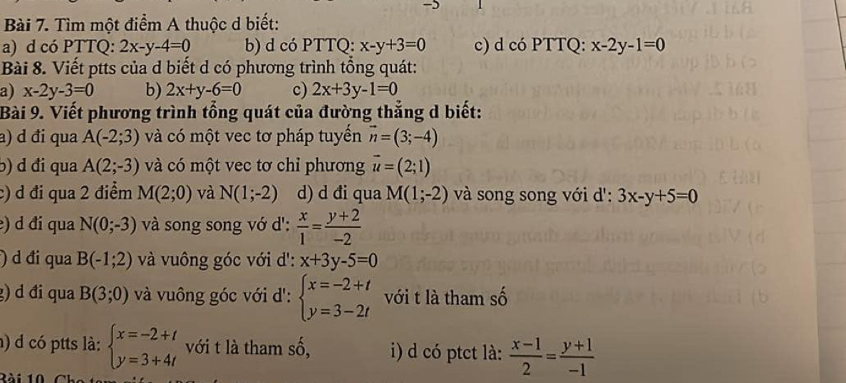 Tìm một điểm A thuộc d biết: 
a) d có PTTQ: 2x-y-4=0 b) d có PTTQ: x-y+3=0 c) d có PTTQ: x-2y-1=0
Bài 8. Viết ptts của d biết d có phương trình tổng quát: 
a) x-2y-3=0 b) 2x+y-6=0 c) 2x+3y-1=0
Bài 9. Viết phương trình tổng quát của đường thẳng d biết: 
a) d đi qua A(-2;3) và có một vec tơ pháp tuyển vector n=(3;-4)
b) d đi qua A(2;-3) và có một vec tơ chỉ phương vector u=(2;1)
c) d đi qua 2 điểm M(2;0) và N(1;-2) d) d đi qua M(1;-2) và song song với d': 3x-y+5=0
e) d đi qua N(0;-3) và song song vớ d':  x/1 = (y+2)/-2 
) d đi qua B(-1;2) và vuông góc với d': x+3y-5=0
g) d đi qua B(3;0) và vuông góc với d': beginarrayl x=-2+t y=3-2tendarray. với t là tham số 
h) d có ptts là: beginarrayl x=-2+t y=3+4tendarray. với t là tham số, i) d có ptct là:  (x-1)/2 = (y+1)/-1 
Rài 10