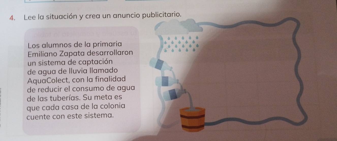 Lee la situación y crea un anuncio publicitario. 
Los alumnos de la primaria 
Emiliano Zapata desarrollaron 
un sistema de captación 
de agua de lluvia llamado 
AquaColect, con la finalidad 
de reducir el consumo de agua 
de las tuberías. Su meta es 
que cada casa de la colonia 
cuente con este sistema.