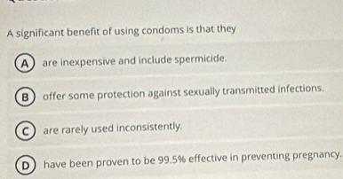 A significant benefit of using condoms is that they
A are inexpensive and include spermicide.
B offer some protection against sexually transmitted infections.
C are rarely used inconsistently.
D have been proven to be 99.5% effective in preventing pregnancy.