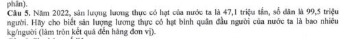 phân). 
Câu 5. Năm 2022, sản lượng lương thực có hạt của nước ta là 47, 1 triệu tấn, số dân là 99, 5 triệu 
người. Hãy cho biết sản lượng lương thực có hạt bình quân đầu người của nước ta là bao nhiêu 
kg/người (làm tròn kết quả đến hàng đơn vị).