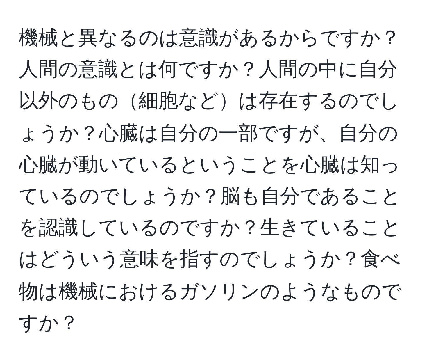 機械と異なるのは意識があるからですか？人間の意識とは何ですか？人間の中に自分以外のもの細胞などは存在するのでしょうか？心臓は自分の一部ですが、自分の心臓が動いているということを心臓は知っているのでしょうか？脳も自分であることを認識しているのですか？生きていることはどういう意味を指すのでしょうか？食べ物は機械におけるガソリンのようなものですか？