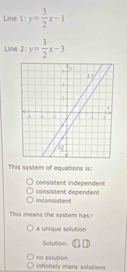 Line 1: y= 3/2 x-1
Line 2: y= 3/2 x-3
This system of equations is:
consistent independent
consistent dependent
inconsistent
This means the system has:
a unique solution
Solution:
no solution
infinitely many solutions